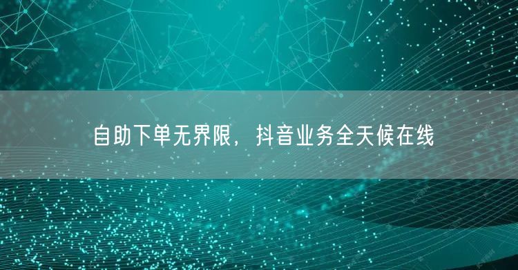 自助下单无界限，抖音业务全天候在线