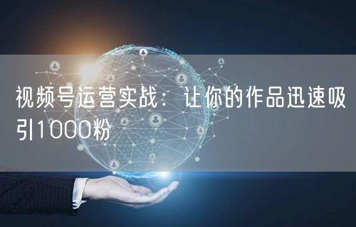 视频号运营实战：让你的作品迅速吸引1000粉