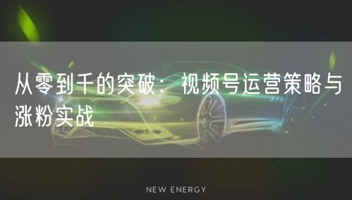 从零到千的突破：视频号运营策略与涨粉实战