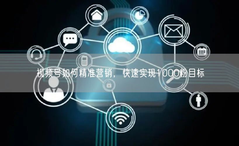 视频号如何精准营销，快速实现1000粉目标