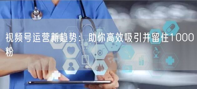 视频号运营新趋势：助你高效吸引并留住1000粉