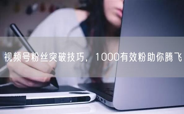视频号粉丝突破技巧，1000有效粉助你腾飞
