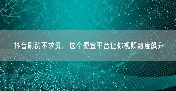 抖音刷赞不求贵，这个便宜平台让你视频热度飙升