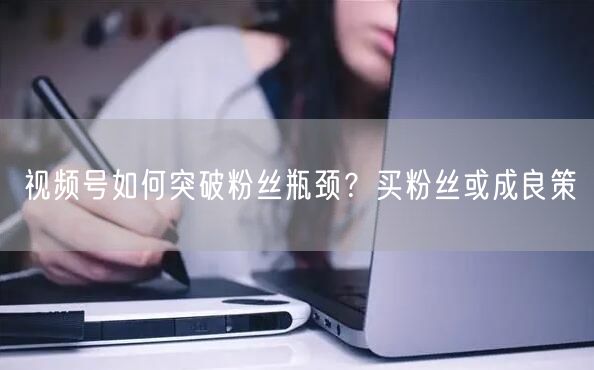 视频号如何突破粉丝瓶颈？买粉丝或成良策