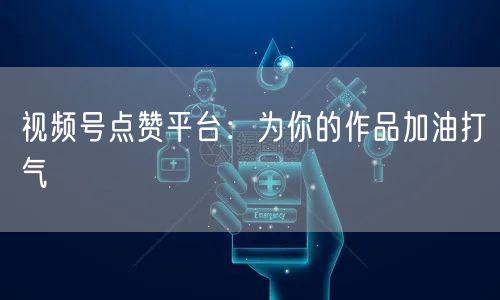 视频号点赞平台：为你的作品加油打气