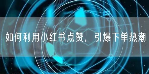 如何利用小红书点赞，引爆下单热潮